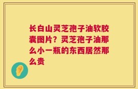 长白山灵芝孢子油软胶囊图片？灵芝孢子油那么小一瓶的东西居然那么贵