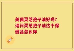 美国灵芝孢子油好吗？请问灵芝孢子油这个保健品怎么样