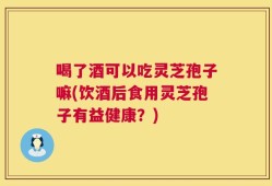 喝了酒可以吃灵芝孢子嘛(饮酒后食用灵芝孢子有益健康？)