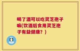 喝了酒可以吃灵芝孢子嘛(饮酒后食用灵芝孢子有益健康？)