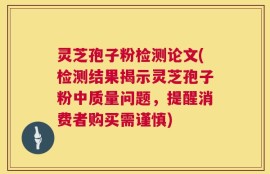 灵芝孢子粉检测论文(检测结果揭示灵芝孢子粉中质量问题，提醒消费者购买需谨慎)