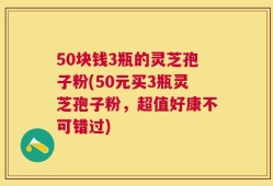 50块钱3瓶的灵芝孢子粉(50元买3瓶灵芝孢子粉，超值好康不可错过)