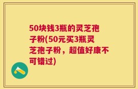 50块钱3瓶的灵芝孢子粉(50元买3瓶灵芝孢子粉，超值好康不可错过)