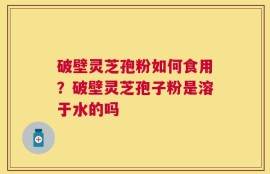 破壁灵芝孢粉如何食用？破壁灵芝孢子粉是溶于水的吗