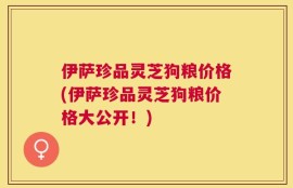 伊萨珍品灵芝狗粮价格(伊萨珍品灵芝狗粮价格大公开！)