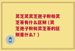 灵芝灵灵芝孢子粉和灵芝茶有什么区别 (灵芝孢子粉和灵芝茶的区别是什么？)