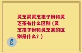 灵芝灵灵芝孢子粉和灵芝茶有什么区别 (灵芝孢子粉和灵芝茶的区别是什么？)