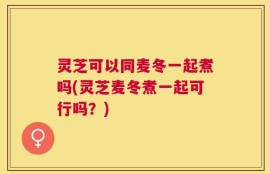 灵芝可以同麦冬一起煮吗(灵芝麦冬煮一起可行吗？)
