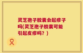 灵芝孢子胶囊会起疹子吗(灵芝孢子胶囊可能引起皮疹吗？)