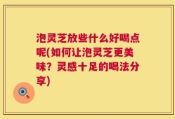 泡灵芝放些什么好喝点呢(如何让泡灵芝更美味？灵感十足的喝法分享)