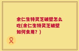 余仁生特灵芝破壁怎么吃(余仁生特灵芝破壁如何食用？)