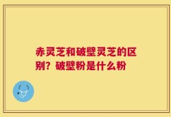 赤灵芝和破壁灵芝的区别？破壁粉是什么粉