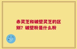 赤灵芝和破壁灵芝的区别？破壁粉是什么粉