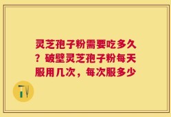 灵芝孢子粉需要吃多久？破壁灵芝孢子粉每天服用几次，每次服多少