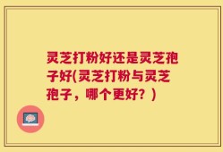 灵芝打粉好还是灵芝孢子好(灵芝打粉与灵芝孢子，哪个更好？)