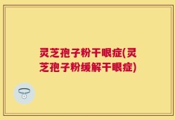 灵芝孢子粉干眼症(灵芝孢子粉缓解干眼症)