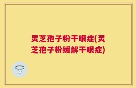 灵芝孢子粉干眼症(灵芝孢子粉缓解干眼症)
