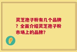 灵芝孢子粉有几个品牌？全面介绍灵芝孢子粉市场上的品牌？