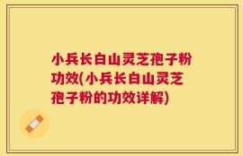 小兵长白山灵芝孢子粉功效(小兵长白山灵芝孢子粉的功效详解)