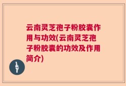 云南灵芝孢子粉胶囊作用与功效(云南灵芝孢子粉胶囊的功效及作用简介)