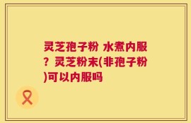 灵芝孢子粉 水煮内服？灵芝粉末(非孢子粉)可以内服吗