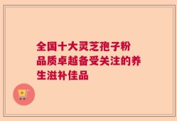 全国十大灵芝孢子粉 品质卓越备受关注的养生滋补佳品