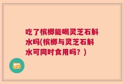 吃了槟榔能喝灵芝石斛水吗(槟榔与灵芝石斛水可同时食用吗？)