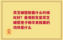 灵芝破壁胶囊什么时候吃好？香港懿生堂灵芝破壁孢子精华素胶囊的功效是什么