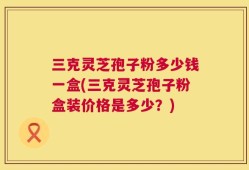 三克灵芝孢子粉多少钱一盒(三克灵芝孢子粉盒装价格是多少？)