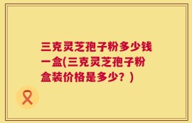 三克灵芝孢子粉多少钱一盒(三克灵芝孢子粉盒装价格是多少？)