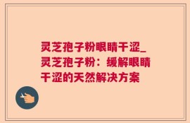 灵芝孢子粉眼睛干涩_灵芝孢子粉：缓解眼睛干涩的天然解决方案