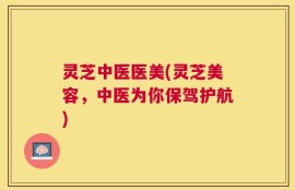 灵芝中医医美(灵芝美容，中医为你保驾护航)