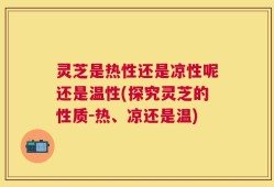 灵芝是热性还是凉性呢还是温性(探究灵芝的性质-热、凉还是温)