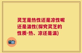 灵芝是热性还是凉性呢还是温性(探究灵芝的性质-热、凉还是温)