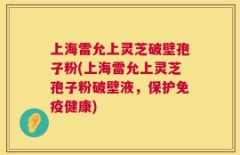 上海雷允上灵芝破壁孢子粉(上海雷允上灵芝孢子粉破壁液，保护免疫健康)