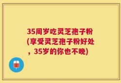 35周岁吃灵芝孢子粉(享受灵芝孢子粉好处，35岁的你也不晚)