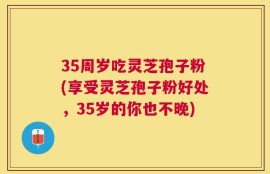 35周岁吃灵芝孢子粉(享受灵芝孢子粉好处，35岁的你也不晚)