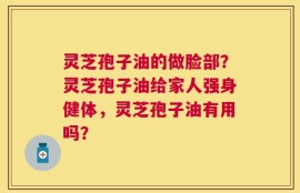 灵芝孢子油的做脸部？灵芝孢子油给家人强身健体，灵芝孢子油有用吗？
