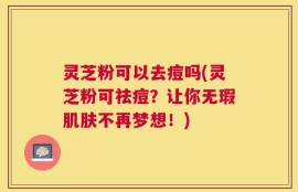 灵芝粉可以去痘吗(灵芝粉可祛痘？让你无瑕肌肤不再梦想！)
