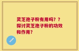 灵芝孢子粉有用吗？？探讨灵芝孢子粉的功效和作用？