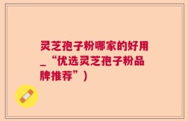 灵芝孢子粉哪家的好用_“优选灵芝孢子粉品牌推荐”)