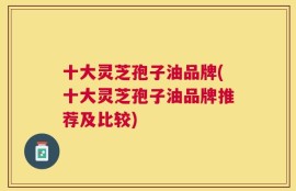 十大灵芝孢子油品牌(十大灵芝孢子油品牌推荐及比较)