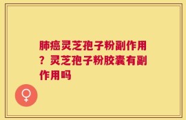 肺癌灵芝孢子粉副作用？灵芝孢子粉胶囊有副作用吗