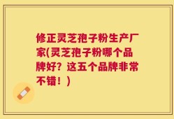 修正灵芝孢子粉生产厂家(灵芝孢子粉哪个品牌好？这五个品牌非常不错！)