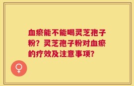 血瘀能不能喝灵芝孢子粉？灵芝孢子粉对血瘀的疗效及注意事项？