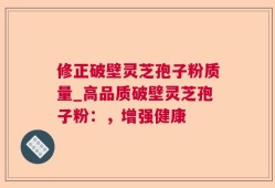 修正破壁灵芝孢子粉质量_高品质破壁灵芝孢子粉：，增强健康
