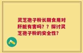 灵芝孢子粉长期食用对肝脏有害吗？？探讨灵芝孢子粉的安全性？