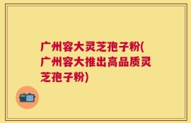 广州容大灵芝孢子粉(广州容大推出高品质灵芝孢子粉)