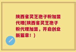 陕西省灵芝孢子粉加盟代理(陕西省灵芝孢子粉代理加盟，开启创业新篇章！)