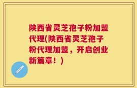 陕西省灵芝孢子粉加盟代理(陕西省灵芝孢子粉代理加盟，开启创业新篇章！)